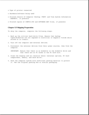 Page 290o Type of printer connected
o Hardware/software being used
o Printed results of Computer Checkup (TEST) and View System Information
(INSPECT), if possible
o Printed copies of CONFIG.SYS and AUTOEXEC.BAT files, if possible
Chapter 5.5 Shipping Preparation 
To ship the computer, complete the following steps:
1. Back up the critical hard drive files. Ensure that backup
tapes/diskettes are not exposed to electrical or magnetic fields while
stored or in transit.
2. Turn off the computer and external devices....