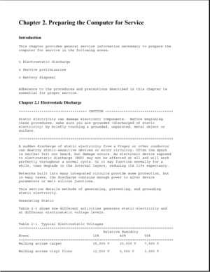 Page 39Chapter 2. Preparing the Computer for Service 
 
Introduction 
This chapter provides general service information necessary to prepare the
computer for service in the following areas:
o Electrostatic discharge
o Service preliminaries
o Battery disposal
Adherence to the procedures and precautions described in this chapter is
essential for proper service.
Chapter 2.1 Electrostatic Discharge 
>>>>>>>>>>>>>>>>>>>>>>>>>>>>>>>>> CAUTION >>>>>