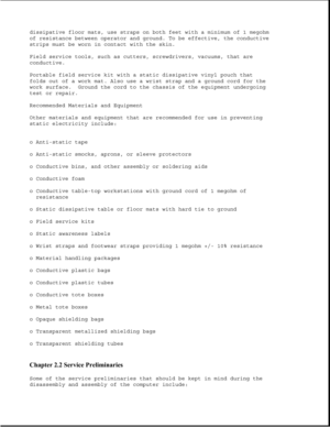 Page 42dissipative floor mats, use straps on both feet with a minimum of 1 megohm
of resistance between operator and ground. To be effective, the conductive
strips must be worn in contact with the skin.
Field service tools, such as cutters, screwdrivers, vacuums, that are
conductive.
Portable field service kit with a static dissipative vinyl pouch that
folds out of a work mat. Also use a wrist strap and a ground cord for the
work surface. Ground the cord to the chassis of the equipment undergoing
test or...