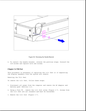 Page 546. To install the handle bracket, reverse the previous steps. Discard the
old screws and replace with new screws.
Chapter 3.4 Tilt Feet 
This procedure is necessary if replacing the tilt feet or if separating
the display assembly from the system unit module.
Removing the Tilt Feet
To remove the tilt feet, follow these steps:
1. Disconnect all power from the computer and remove the AC Adapter and
battery pack (Section 3.2).
2. Using a Torx T8 , remove the tilt foot screw (Figure 3-7). Screws from
the tilt...