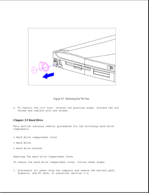 Page 554. To install the tilt foot, reverse the previous steps. Discard the old
screws and replace with new screws.
Chapter 3.5 Hard Drive 
This section contains removal procedures for the following hard drive
components:
o Hard drive compartment cover
o Hard drive
o Hard drive bracket
Removing the Hard Drive Compartment Cover
To remove the hard drive compartment cover, follow these steps:
1. Disconnect all power from the computer and remove the battery pack,
diskette, and PC Card, if installed (Section 3.2). 