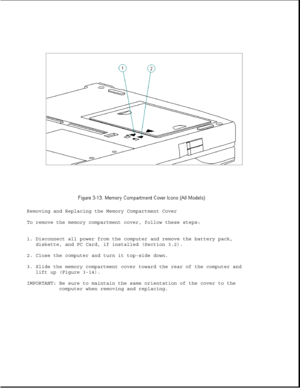 Page 61Removing and Replacing the Memory Compartment Cover
To remove the memory compartment cover, follow these steps:
1. Disconnect all power from the computer and remove the battery pack,
diskette, and PC Card, if installed (Section 3.2).
2. Close the computer and turn it top-side down.
3. Slide the memory compartment cover toward the rear of the computer and
lift up (Figure 3-14).
IMPORTANT: Be sure to maintain the same orientation of the cover to the
computer when removing and replacing. 