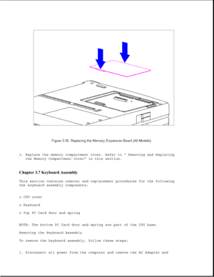 Page 643. Replace the memory compartment cover. Refer to  Removing and Replacing
the Memory Compartment Cover in this section.
Chapter 3.7 Keyboard Assembly 
This section contains removal and replacement procedures for the following
the keyboard assembly components:
o CPU cover
o Keyboard
o Top PC Card door and spring
NOTE: The bottom PC Card door and spring are part of the CPU base.
Removing the Keyboard Assembly
To remove the keyboard assembly, follow these steps:
1. Disconnect all power from the computer and...