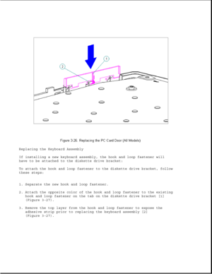 Page 74Replacing the Keyboard Assembly
If installing a new keyboard assembly, the hook and loop fastener will
have to be attached to the diskette drive bracket:
To attach the hook and loop fastener to the diskette drive bracket, follow
these steps:
1. Separate the new hook and loop fastener.
2. Attach the opposite color of the hook and loop fastener to the existing
hook and loop fastener on the tab on the diskette drive bracket [1]
(Figure 3-27).
3. Remove the top layer from the hook and loop fastener to expose...