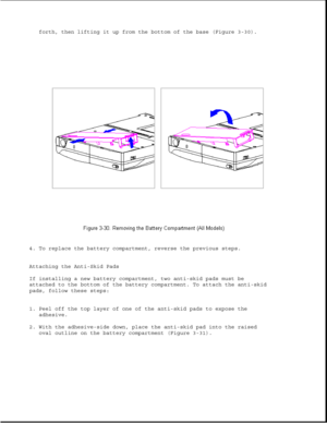 Page 78forth, then lifting it up from the bottom of the base (Figure 3-30).
4. To replace the battery compartment, reverse the previous steps.
Attaching the Anti-Skid Pads
If installing a new battery compartment, two anti-skid pads must be
attached to the bottom of the battery compartment. To attach the anti-skid
pads, follow these steps:
1. Peel off the top layer of one of the anti-skid pads to expose the
adhesive.
2. With the adhesive-side down, place the anti-skid pad into the raised
oval outline on the...