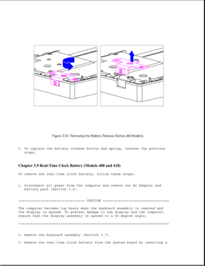 Page 815. To replace the battery release button and spring, reverse the previous
steps.
Chapter 3.9 Real-Time Clock Battery (Models 400 and 410) 
To remove the real-time clock battery, follow these steps:
1. Disconnect all power from the computer and remove the AC Adapter and
battery pack (Section 3.2).
>>>>>>>>>>>>>>>>>>>>>>>>>>>>>>>>> CAUTION >>>>>