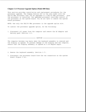 Page 84Chapter 3.11 Processor Upgrade Option (Model 400 Only) 
This section provides installation and replacement procedures for the
processor upgrade. The Compaq Contura 400 is the only model with the
DX2/40 MHz Processor that can be upgraded to a DX2/50 MHz processor. Once
the processor is installed, the upgraded processor overrides control of
the processor on the system board. You do not have to remove the system
board processor.
NOTE: Use only the DX2/50 MHz processor in the upgrade option slot.
To install...