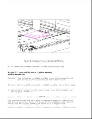 Page 854. To remove the processor upgrade, reverse the previous steps.
Chapter 3.12 Integrated Mechanical Trackball Assembly 
(Models 400 and 410) 
IMPORTANT: The mechanical trackball assembly is not interchangeable with
the optical trackball assembly in Models 420 and 430.
To remove the integrated mechanical trackball assembly, follow these steps:
1. Disconnect all power from the computer and remove the AC Adapter and
battery pack (Section 3.2).
>>>>>>>>>>>>>>>>>>>>>>>>>>>>>>>>> CAUTION >>>>>