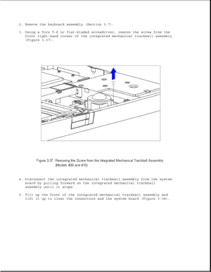 Page 862. Remove the keyboard assembly (Section 3.7).
3. Using a Torx T-8 or flat-bladed screwdriver, remove the screw from the
front right-hand corner of the integrated mechanical trackball assembly
(Figure 3-37).
4. Disconnect the integrated mechanical trackball assembly from the system
board by pulling forward on the integrated mechanical trackball
assembly until it stops.
5. Tilt up the front of the integrated mechanical trackball assembly and
lift it up to clear the connectors and the system board (Figure...