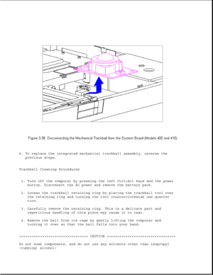 Page 876. To replace the integrated mechanical trackball assembly, reverse the
previous steps.
Trackball Cleaning Procedures
1. Turn off the computer by pressing the left Ctrl+Alt keys and the power
button. Disconnect the AC power and remove the battery pack.
2. Loosen the trackball retaining ring by placing the trackball tool over
the retaining ring and turning the tool counterclockwise one quarter
turn.
3. Carefully remove the retaining ring. This is a delicate part and
repetitious handling of this piece may...