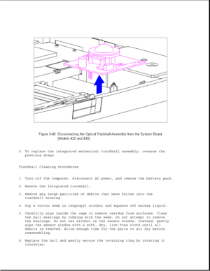 Page 905. To replace the integrated mechanical trackball assembly, reverse the
previous steps.
Trackball Cleaning Procedures
1. Turn off the computer, disconnect AC power, and remove the battery pack.
2. Remove the Integrated trackball.
3. Remove any large particles of debris that have fallen into the
trackball housing.
4. Dip a cotton swab in isopropyl alcohol and squeeze off excess liquid.
5. Carefully wipe inside the cage to remove residue from surfaces. Clean
the ball bearings by rubbing with the swab. Do...