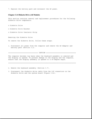 Page 917. Replace the battery pack and reconnect the AC power.
Chapter 3.14 Diskette Drive (All Models) 
This section contains removal and replacement procedures for the following
diskette drive components:
o Diskette Drive
o Diskette Drive Bracket
o Diskette Drive Insulator Strip
Removing the Diskette Drive
To remove the diskette drive, follow these steps:
1. Disconnect all power from the computer and remove the AC Adapter and
battery pack (Section 3.2).
>>>>>>>>>>>>>>>>>>>>>>>>>>>>>>>>> CAUTION >>>>>