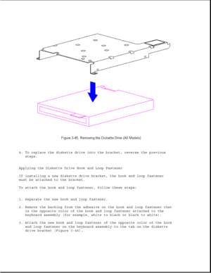 Page 964. To replace the diskette drive into the bracket, reverse the previous
steps.
Applying the Diskette Drive Hook and Loop Fastener
If installing a new diskette drive bracket, the hook and loop fastener
must be attached to the bracket.
To attach the hook and loop fastener, follow these steps:
1. Separate the new hook and loop fastener.
2. Remove the backing from the adhesive on the hook and loop fastener that
is the opposite color of the hook and loop fastener attached to the
keyboard assembly (for...