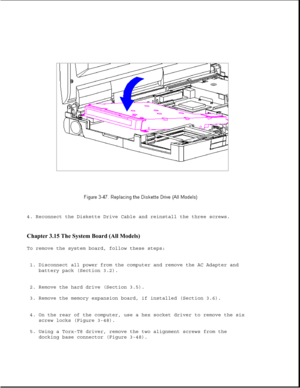 Page 984. Reconnect the Diskette Drive Cable and reinstall the three screws.
Chapter 3.15 The System Board (All Models) 
To remove the system board, follow these steps:
1. Disconnect all power from the computer and remove the AC Adapter and
battery pack (Section 3.2).
2. Remove the hard drive (Section 3.5).
3. Remove the memory expansion board, if installed (Section 3.6).
4. On the rear of the computer, use a hex socket driver to remove the six
screw locks (Figure 3-48).
5. Using a Torx-T8 driver, remove the...