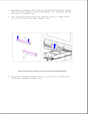 Page 10010. Disconnect the display cable from the system board by pulling up both
ends of the ZIF connector slide simultaneously [1], carefully opening
the slide [2] (Figure 3-49).
11. Lift the display cable out of the connector slide [3], being careful
not to pull or twist the cable (Figure 3-49).
12. Disconnect the display ground cable [1] from the LIF clip above the
serial port connector (Figure 3-50). 