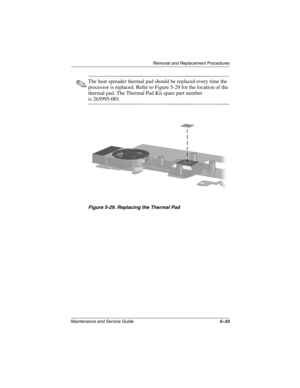 Page 101Remova l and Replacement Procedures
Maintenance and Ser vice Guide 5–33
✎The heat spreader thermal pad should be replaced every time the 
processor is replaced. Refer to Figure 5-29 for the location of the 
thermal pad. The Thermal Pad Kit spare part number 
is 265995-001.
Figure 5-29. Replacing the Thermal Pad
263816m1.book  Page 33  Friday, January 25, 2002  2:14 PM 