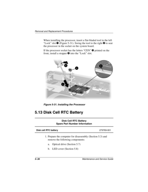 Page 1045–36Maintenance and Service Guide
Remo va l and Replacement Procedures
When installing the processor, insert a flat-bladed tool in the left 
“Lock” slot 
1 (Figure 5-31). Swing the tool to the right 2 to seat 
the processor in the socket on the system board.
If the processor socket has the letters “CEN” 
3 printed on the 
front, install a stopper 
4 into the “Lock” slot.
Figure 5-31. Installing the Pr ocessor
5.13 Disk Cell RTC Battery
1. Prepare the computer for disassembly (Section 5.3) and 
remove the...