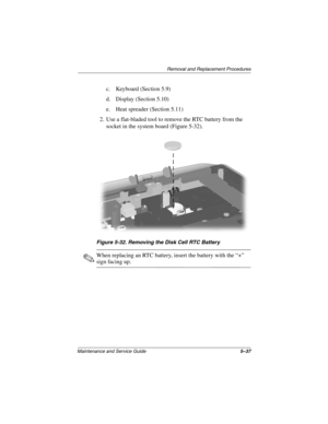 Page 105Remova l and Replacement Procedures
Maintenance and Ser vice Guide 5–37
c. Keyboard (Section 5.9)
d. Display (Section 5.10)
e. Heat spreader (Section 5.11)
2. Use a flat-bladed tool to remove the RTC battery from the  socket in the system board (Figure 5-32).
Figure 5-32. Remo ving the Disk Cell R TC Batter y
✎When replacing an RTC battery, insert the battery with the “+” 
sign facing up.
263816m1.book  Page 37  Friday, January 25, 2002  2:14 PM 