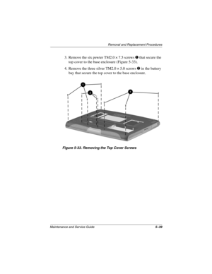 Page 107Remova l and Replacement Procedures
Maintenance and Ser vice Guide 5–39
3. Remove the six pewter TM2.0 × 7.5 screws 1 that secure the 
top cover to the base enclosure (Figure 5-33).
4. Remove the three silver TM2.0 × 5.0 screws 
2 in the battery 
bay that secure the top cover to the base enclosure.
Figure 5-33. Remo ving the Top Co ver Scre ws
263816m1.book  Page 39  Friday, January 25, 2002  2:14 PM 