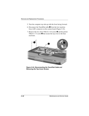 Page 1085–40Maintenance and Service Guide
Remo va l and Replacement Procedures
5. Turn the computer top side up with the front facing forward.
6. Disconnect the TouchPad cable 
1 from the low insertion 
force (LIF) connector on the system board (Figure 5-34).
7. Remove the two silver TM2.0 × 5.0 screws 
2 and the pewter 
TM2.0 × 7.5 screw 
3 that secure the top cover to the base 
enclosure.
Figure 5-34. Disconnecting the T ouc hP ad Cab le and 
Remo ving the T op Co ver Scre ws
263816m1.book  Page 40  Friday,...