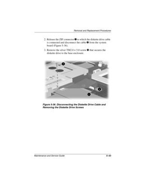 Page 111Remova l and Replacement Procedures
Maintenance and Ser vice Guide 5–43
2. Release the ZIF connector 1 to which the diskette drive cable 
is connected and disconnect the cable 
2 from the system 
board (Figure 5-36).
3. Remove the silver TM2.0 × 5.0 screw 
3 that secures the 
diskette drive to the base enclosure.
Figure 5-36. Disconnecting the Diskette Drive Cab le and 
Remo ving the Diskette Drive Scre ws
263816m1.book  Page 43  Friday, January 25, 2002  2:14 PM 