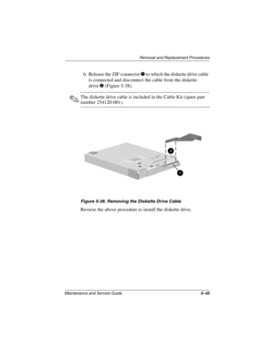 Page 113Remova l and Replacement Procedures
Maintenance and Ser vice Guide 5–45
6. Release the ZIF connector 1 to which the diskette drive cable 
is connected and disconnect the cable from the diskette 
drive
2 (Figure 5-38).
✎The diskette drive cable is included in the Cable Kit (spare part 
number 254120-001).
Figure 5-38. Remo ving the Diskette Drive Cab le
Reverse the above procedure to install the diskette drive.
263816m1.book  Page 45  Friday, January 25, 2002  2:14 PM 