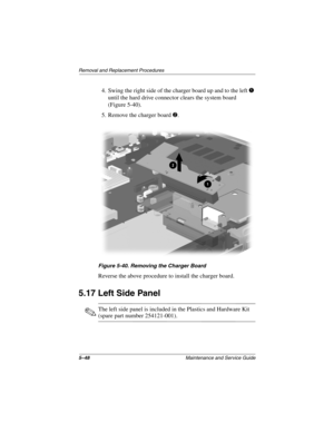 Page 1165–48Maintenance and Service Guide
Remo va l and Replacement Procedures
4. Swing the right side of the charger board up and to the left1 
until the hard drive connector clears the system board 
(Figure 5-40).
5. Remove the charger board 
2.
Figure 5-40. Remo ving the Charger Boar d
Reverse the above procedure to install the charger board.
5.17 Left Side Panel
✎The left side panel is included in the Plastics and Hardware Kit 
(spare part number 254121-001).
263816m1.book  Page 48  Friday, January 25, 2002...