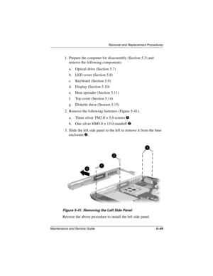 Page 117Remova l and Replacement Procedures
Maintenance and Ser vice Guide 5–49
1. Prepare the computer for disassembly (Section 5.3) and 
remove the following components:
a. Optical drive (Section 5.7)
b. LED cover (Section 5.8)
c. Keyboard (Section 5.9)
d. Display (Section 5.10)
e. Heat spreader (Section 5.11)
f. Top cover (Section 5.14)
g. Diskette drive (Section 5.15)
2. Remove the following fasteners (Figure 5-41):
a. Three silver TM2.0 × 5.0 screws 
1
b. One silver HM5.0 × 13.0 standoff 2
3. Slide the left...