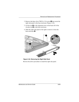 Page 119Remova l and Replacement Procedures
Maintenance and Ser vice Guide 5–51
2. Remove the three silver TM2.0 × 5.0 screws 1 that secure the 
right side panel to the base enclosure (Figure 5-42).
3. Lift the slot 
2 on the alignment arm on the bezel off of the 
circular slot 
3 on the base enclosure.
4. Slide the right side panel to the right to remove it from the  base enclosure 
4.
Figure 5-42. Remo ving the Right Side P anel
Reverse the above procedure to install the right side panel.
263816m1.book  Page...