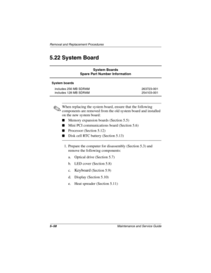 Page 1265–58Maintenance and Service Guide
Remo va l and Replacement Procedures
5.22 System Board
✎When replacing the system board, ensure that the following 
components are removed from the old system board and installed 
on the new system board:
Memory expansion boards (Section 5.5)
Mini PCI communications board (Section 5.6)
Processor (Section 5.12)
Disk cell RTC battery (Section 5.13)
1. Prepare the computer for disassembly (Section 5.3) and 
remove the following components:
a. Optical drive (Section...
