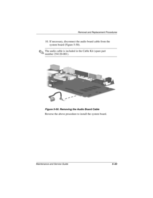 Page 131Remova l and Replacement Procedures
Maintenance and Ser vice Guide 5–63
10. If necessary, disconnect the audio board cable from the 
system board (Figure 5-50).
✎The audio cable is included in the Cable Kit (spare part 
number 254120-001).
Figure 5-50. Remo ving the Audio Boar d Cable
Reverse the above procedure to install the system board.
263816m1.book  Page 63  Friday, January 25, 2002  2:14 PM 