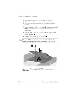 Page 825–14Maintenance and Service Guide
Remo va l and Replacement Procedures
1. Prepare the computer for disassembly (Section 5.3).
2. Turn the computer bottom side up with the front facing 
forward.
3. Remove the black PM2.0 × 5.0 screw 
1 that secures the mini 
PCI communications slot cover to the base enclosure 
(Figure 5-11).
4. Swing the left side of the cover up and to the right until it  rests at an angle 
2.
5. Lift the cover straight up and remove it 
3.
✎The mini PCI communications slot cover is...