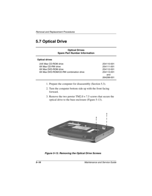 Page 845–16Maintenance and Service Guide
Remo va l and Replacement Procedures
5.7 Optical Drive
1. Prepare the computer for disassembly (Section 5.3).
2. Turn the computer bottom side up with the front facing 
forward.
3. Remove the two pewter TM2.0 × 7.5 screws that secure the  optical drive to the base enclosure (Figure 5-13).
Figure 5-13. Remo ving the Optical Drive Scre ws
Optical Drives
Spare Part Number Information
Optical drives
24X Max CD-ROM drive
8X Max CD-RW drive
8X Max DVD-ROM drive
8X Max...