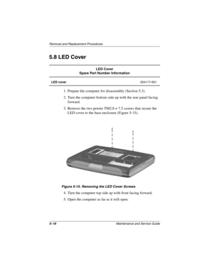 Page 865–18Maintenance and Service Guide
Remo va l and Replacement Procedures
5.8 LED Cover
1. Prepare the computer for disassembly (Section 5.3).
2. Turn the computer bottom side up with the rear panel facing 
forward.
3. Remove the two pewter TM2.0 × 7.5 screws that secure the  LED cover to the base enclosure (Figure 5-15).
Figure 5-15. Remo ving the LED Cover Screws
4. Turn the computer top side up with front facing forward.
5. Open the computer as far as it will open.
LED Cover
Spare Part Number...