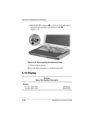 Page 905–22Maintenance and Service Guide
Remo va l and Replacement Procedures
4. Release the ZIF connector 1 to which the keyboard cable is 
connected and disconnect the keyboard cable 
2 
(Figure 5-18).
Figure 5-18. Disconnecting the K eyboar d Cab le
5. Remove the keyboard.
Reverse the above procedure to install the keyboard.
5.10 Display
Displays
Spare Part Number Information
Displays
14.1-inch, XGA, CTFT
13.3-inch, XGA, CTFT 254108-001
254107-001
263816m1.book  Page 22  Friday, January 25, 2002  2:14 PM 