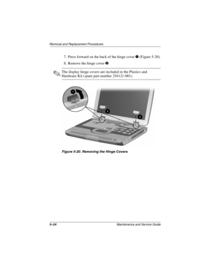 Page 925–24Maintenance and Service Guide
Remo va l and Replacement Procedures
7. Press forward on the back of the hinge cover 1 (Figure 5-20).
8. Remove the hinge cover 
2.
✎The display hinge covers are included in the Plastics and 
Hardware Kit (spare part number 254121-001).
Figure 5-20. Remo ving the Hinge Covers
263816m1.book  Page 24  Friday, January 25, 2002  2:14 PM 