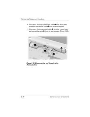 Page 945–26Maintenance and Service Guide
Remo va l and Replacement Procedures
10. Disconnect the display backlight cable 1 from the system 
board and unroute the cable 
2 from the heat spreader.
11. Disconnect the display video cable 
3 from the system board 
and unroute the cable 
4 from the heat spreader (Figure 5-22).
Figure 5-22. Disconnecting and Unr outing the 
Displa yCab les
263816m1.book  Page 26  Friday, January 25, 2002  2:14 PM 