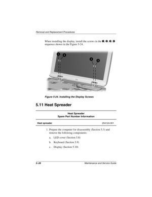 Page 965–28Maintenance and Service Guide
Remo va l and Replacement Procedures
When installing the display, install the screws in the 1, 2, 3, 4 
sequence shown in the Figure 5-24.
Figure 5-24. Installing the Displa y Screws
5.11 Heat Spreader
1. Prepare the computer for disassembly (Section 5.3) and 
remove the following components:
a. LED cover (Section 5.8)
b. Keyboard (Section 5.9)
c. Display (Section 5.10)
Heat Spreader
Spare Part Number Information
Heat spreader 254124-001
263816m1.book  Page 28  Friday,...