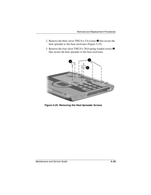 Page 97Remova l and Replacement Procedures
Maintenance and Ser vice Guide 5–29
2. Remove the three silver TM2.0 × 5.0 screws 1 that secure the 
heat spreader to the base enclosure (Figure 5-25).
3. Remove the four silver TM2.0 × 20.0 spring-loaded screws 
2 
that secure the heat spreader to the base enclosure.
Figure 5-25. Remo ving the Heat Spreader Scre ws
263816m1.book  Page 29  Friday, January 25, 2002  2:14 PM 