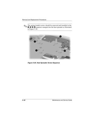 Page 985–30Maintenance and Service Guide
Remo va l and Replacement Procedures
✎The spring-loaded screws should be removed and installed in the 
1, 2, 3, 4 sequence stamped into the heat spreader as illustrated 
in Figure 5-26.
Figure 5-26. Heat Spreader Scre w Sequence
263816m1.book  Page 30  Friday, January 25, 2002  2:14 PM 