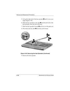 Page 1005–32Maintenance and Service Guide
Remo va l and Replacement Procedures
5. Lift up the right side of the heat spreader 1 until it rests at an 
angle (Figure 5-28).
6. Slide the heat spreader to the right 
2 until the left side of the 
heat spreader clears the base enclosure.
7. Slide the heat spreader forward 
3 and rest it on the palm rest.
8. Disconnect the fan cable 
4 from the system board.
Figure 5-28. Remo ving the Heat Spreader (Contin ued)
9. Remove the heat spreader.
263816m1.book  Page 32...