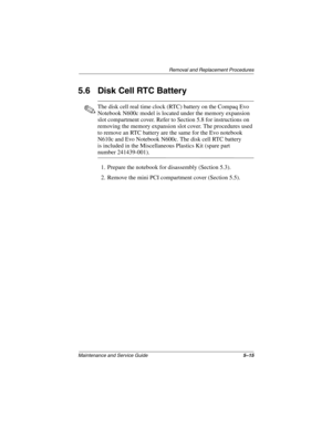 Page 104Removal and Replacement Procedures
Maintenance and Service Guide5–15
5.6 Disk Cell RTC Battery
✎The disk cell real time clock (RTC) battery on the Compaq Evo 
Notebook N600c model is located under the memory expansion 
slot compartment cover. Refer to Section 5.8 for instructions on 
removing the memory expansion slot cover. The procedures used 
to remove an RTC battery are the same for the Evo notebook 
N610c and Evo Notebook N600c. The disk cell RTC battery 
is included in the Miscellaneous Plastics...