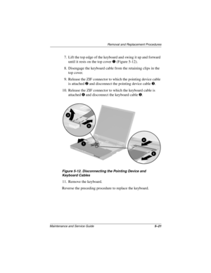 Page 110Removal and Replacement Procedures
Maintenance and Service Guide5–21
7. Lift the top edge of the keyboard and swing it up and forward 
until it rests on the top cover 
1 (Figure 5-12).
8. Disengage the keyboard cable from the retaining clips in the 
top cover.
9. Release the ZIF connector to which the pointing device cable 
is attached 
2 and disconnect the pointing device cable 3.
10. Release the ZIF connector to which the keyboard cable is 
attached 
4 and disconnect the keyboard cable 5.
Figure 5-12....