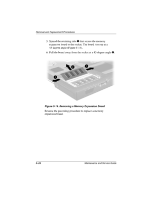 Page 1135–24Maintenance and Service Guide
Removal and Replacement Procedures
5. Spread the retaining tabs 1 that secure the memory 
expansion board to the socket. The board rises up at a 
45-degree angle (Figure 5-14).
6. Pull the board away from the socket at a 45-degree angle 
2.
Figure 5-14. Removing a Memory Expansion Board
Reverse the preceding procedure to replace a memory 
expansion board.
279362-001.book  Page 24  Monday, July 8, 2002  11:49 AM 