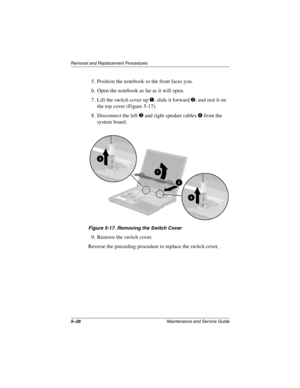 Page 1175–28Maintenance and Service Guide
Removal and Replacement Procedures
5. Position the notebook so the front faces you.
6. Open the notebook as far as it will open.
7. Lift the switch cover up 
1, slide it forward 2, and rest it on 
the top cover (Figure 5-17).
8. Disconnect the left 
3 and right speaker cables 4 from the 
system board.
Figure 5-17. Removing the Switch Cover
9. Remove the switch cover.
Reverse the preceding procedure to replace the switch cover.
279362-001.book  Page 28  Monday, July 8,...