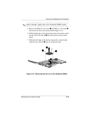 Page 134Removal and Replacement Procedures
Maintenance and Service Guide5–45
✎Steps 5 through 7 apply only to Evo Notebook N600c models.
5. Remove the PM2.0 × 4.0 screw 
1 and PM2.5 × 5.0 screw 2 
that secure the fan to the system board (Figure 5-31).
6. While holding the system board above the work surface, push 
the left side of the fan up 
3 from the bottom of the system 
board.
7. When the left edge of the fan has cleared the system board, 
slide the fan to the left 
4 and out of the heat sink.
Figure 5-31....