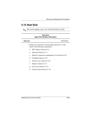 Page 136Removal and Replacement Procedures
Maintenance and Service Guide5–47
5.15 Heat Sink
✎This section applies only to Evo Notebook N610c models.
1. Prepare the notebook for disassembly (Section 5.3) and 
remove the following components:
a. RTC battery (Section 5.6)
b. Keyboard (Section 5.7)
c. Memory expansion compartment cover (Section 5.8)
d. TouchPad (Section 5.9)
e. Switch cover (Section 5.10)
f. Display (Section 5.11)
g. Top cover (Section 5.12)
h. System board (Section 5.13)
Heat Sink
Spare Part Number...