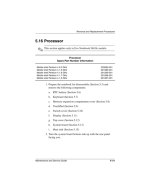 Page 140Removal and Replacement Procedures
Maintenance and Service Guide5–51
5.16 Processor
✎This section applies only to Evo Notebook N610c models.
1. Prepare the notebook for disassembly (Section 5.3) and 
remove the following components:
a. RTC battery (Section 5.6)
b. Keyboard (Section 5.7)
c. Memory expansion compartment cover (Section 5.8)
d. TouchPad (Section 5.9)
e. Switch cover (Section 5.10)
f. Display (Section 5.11)
g. Top cover (Section 5.12)
h. System board (Section 5.13)
i. Heat sink (Section...