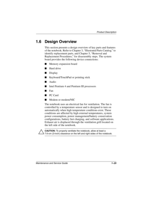 Page 30Product Description
Maintenance and Service Guide1–25
1.6 Design Overview
This section presents a design overview of key parts and features 
of the notebook. Refer to Chapter 3, “Illustrated Parts Catalog,” to 
identify replacement parts, and Chapter 5, “Removal and 
Replacement Procedures,” for disassembly steps. The system 
board provides the following device connections:
■Memory expansion board
■Hard drive
■Display
■Keyboard/TouchPad or pointing stick
■Audio
■Intel Pentium 4 and Pentium III...