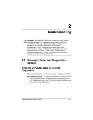 Page 31Maintenance and Service Guide2–1
2
Troubleshooting
ÅWARNING: Only authorized technicians trained by Compaq should 
repair this equipment. All troubleshooting and repair procedures 
are detailed to allow only subassembly/module level repair. 
Because of the complexity of the individual boards and 
subassemblies, no one should attempt to make repairs at the 
component level or make modifications to any printed wiring board. 
Improper repairs can create a safety hazard. Any indication of 
component...